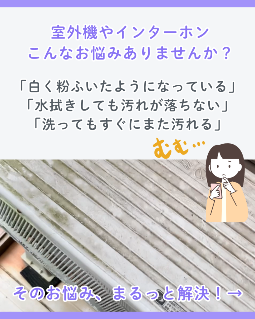 室外機やインターホン、こんなお悩みありませんか？
「白く粉ふいたようになっている」
「水拭きしても汚れが落ちない」
「洗ってもすぐにまた汚れる」
